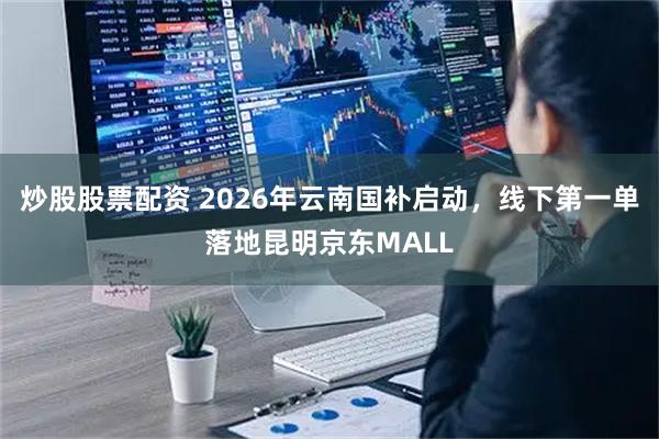 炒股股票配资 2026年云南国补启动，线下第一单落地昆明京东MALL