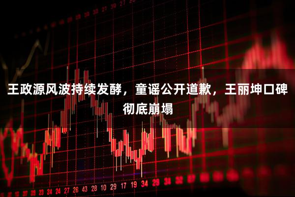 王政源风波持续发酵，童谣公开道歉，王丽坤口碑彻底崩塌